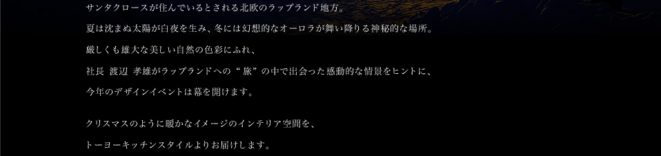 サンタクロースが住んでいるとされる北欧のラップランド地方。 夏は沈まぬ太陽が白夜を生み、冬には幻想的なオーロラが舞い降りる神秘的な場所。厳しくも雄大な美しい自然の色彩にふれ、社長 渡辺 孝雄がラップランドへの"旅"の中で出会った感動的な情景をヒントに、今年のデザインイベントは幕を開けます。クリスマスのように暖かなイメージのインテリア空間を、東京・南青山よりお届けします。