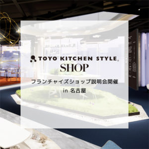 《ショップ運営をお考えの方へ》トーヨーキッチンスタイルショップ名古屋 フランチャイズ説明会開催