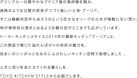グランブルーの穏やかなアドリア海の海岸線を眺み、迷路のような白壁の街並がつづく美しい土地-プーリア。そこは樹齢何百年もあろうかという巨大なオリーブの古木が無数に生い茂り、地中海特有の透きとおるような碧の空がどこまでも広がっています。トーヨーキッチンスタイル2014年の最新キッチン『プーリア』は、この異国で感じた溢れんばかりの色彩の魅力を、住まいのシンボルとなるのにふさわしいキッチン空間で表現しました。人生に彩りをあたえてくれる暮らしを、TOYO KITCHEN STYLEからお届けします。