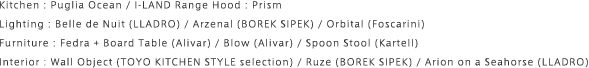 Kitchen : Puglia Ocean / I-LAND Range Hood : Prism Lighting : Belle de Nuit (LLADRO) / Arzenal (BOREK SIPEK) / Orbital (Foscarini) Furniture : Fedra + Board Table (Alivar) / Blow (Alivar) / Spoon Stool (Kartell) Interior : Wall Object (TOYO KITCHEN STYLE selection) / Ruze (BOREK SIPEK) / Arion on a Seahorse (LLADRO)