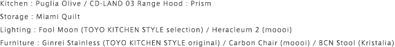 Kitchen : Puglia Olive / CD-LAND 03 Range Hood : Prism Storage : Miami Quilt Lighting : Fool Moon (TOYO KITCHEN STYLE selection) / Heracleum 2 (moooi) Furniture : Ginrei Stainless (TOYO KITCHEN STYLE original) / Carbon Chair (moooi) / BCN Stool (Kristalia)